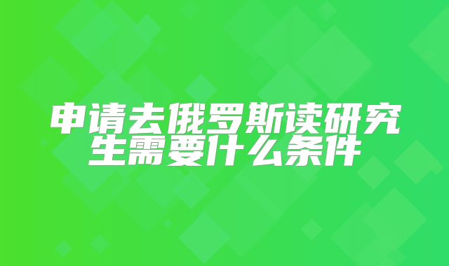 申请去俄罗斯读研究生需要什么条件