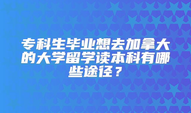 专科生毕业想去加拿大的大学留学读本科有哪些途径？