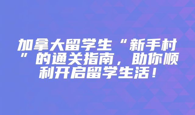 加拿大留学生“新手村”的通关指南，助你顺利开启留学生活！