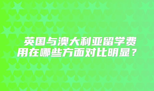‌英国与澳大利亚留学费用在哪些方面对比明显？