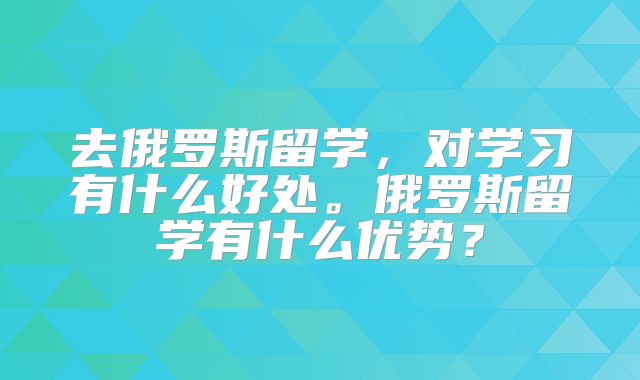 去俄罗斯留学，对学习有什么好处。俄罗斯留学有什么优势？