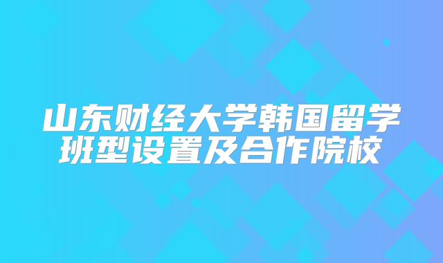 山东财经大学韩国留学班型设置及合作院校