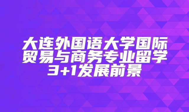 大连外国语大学国际贸易与商务专业留学3+1发展前景