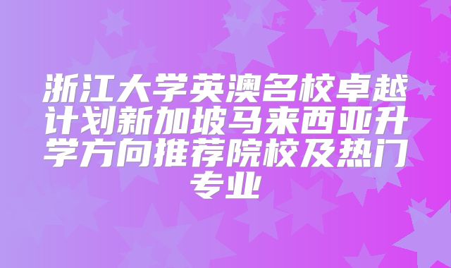 浙江大学英澳名校卓越计划新加坡马来西亚升学方向推荐院校及热门专业