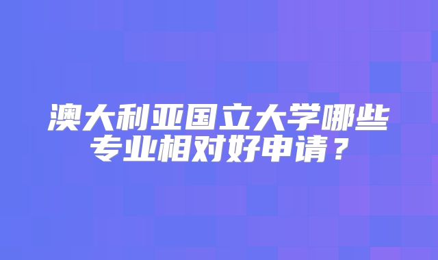 澳大利亚国立大学哪些专业相对好申请？