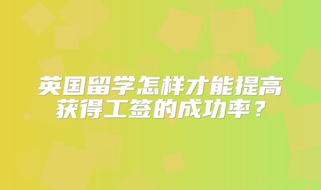 英国留学怎样才能提高获得工签的成功率？