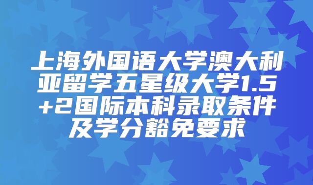 上海外国语大学澳大利亚留学五星级大学1.5+2国际本科录取条件及学分豁免要求