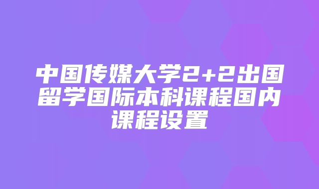 中国传媒大学2+2出国留学国际本科课程国内课程设置