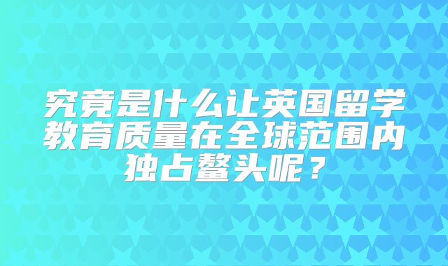 究竟是什么让英国留学教育质量在全球范围内独占鳌头呢？