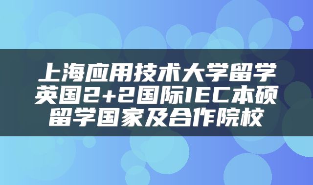 上海应用技术大学留学英国2+2国际IEC本硕留学国家及合作院校
