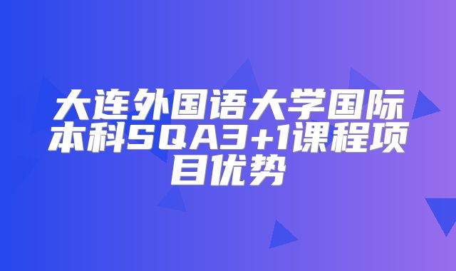 大连外国语大学国际本科SQA3+1课程项目优势