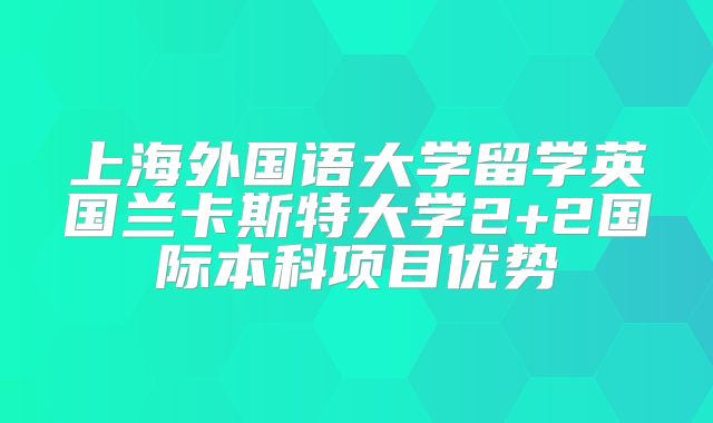 上海外国语大学留学英国兰卡斯特大学2+2国际本科项目优势