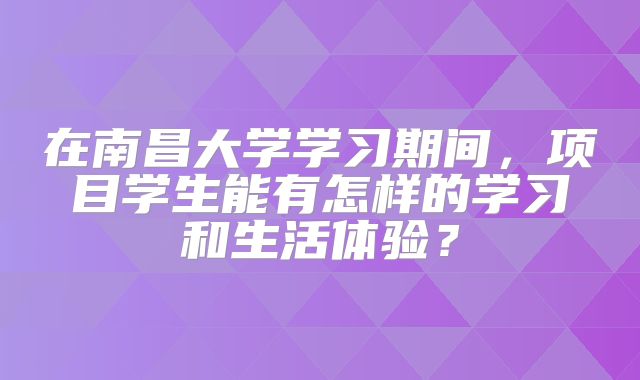 在南昌大学学习期间，项目学生能有怎样的学习和生活体验？