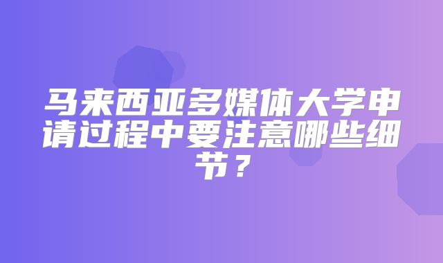 马来西亚多媒体大学申请过程中要注意哪些细节？