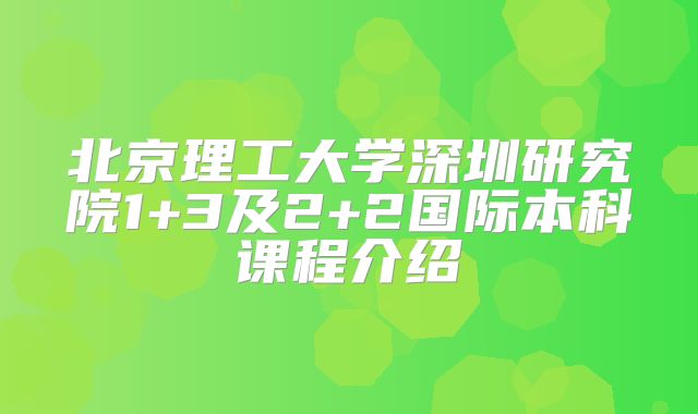 北京理工大学深圳研究院1+3及2+2国际本科课程介绍