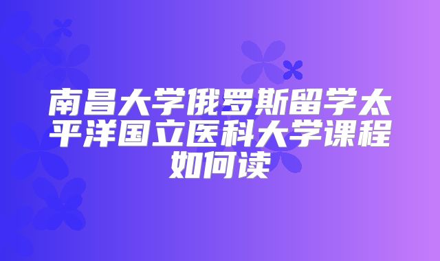 南昌大学俄罗斯留学太平洋国立医科大学课程如何读