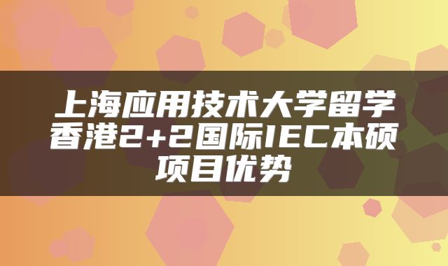 上海应用技术大学留学香港2+2国际IEC本硕项目优势