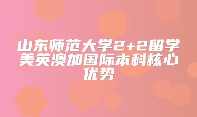 山东师范大学2+2留学美英澳加国际本科核心优势
