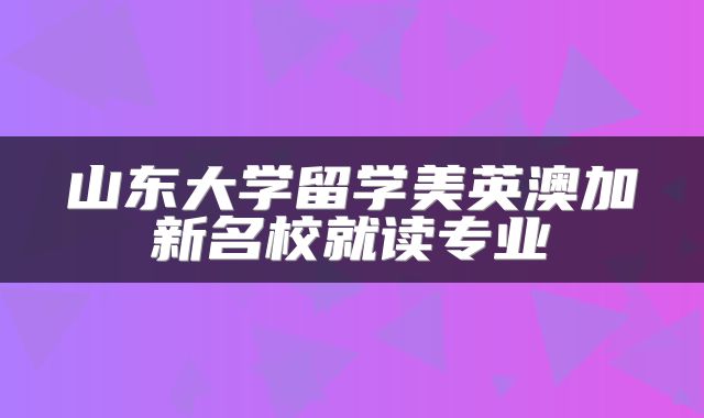 山东大学留学美英澳加新名校就读专业