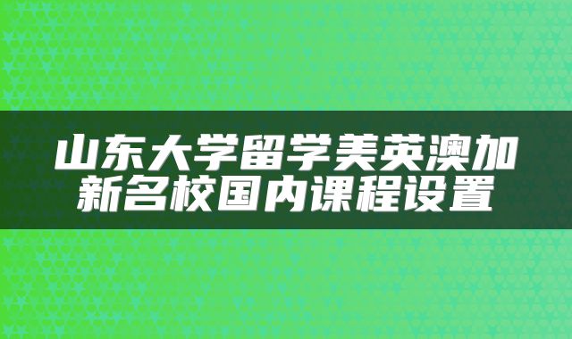 山东大学留学美英澳加新名校国内课程设置