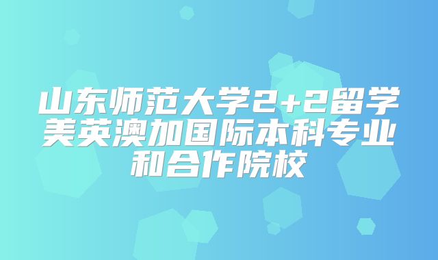 山东师范大学2+2留学美英澳加国际本科专业和合作院校