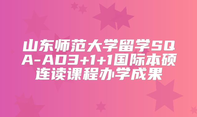 山东师范大学留学SQA-AD3+1+1国际本硕连读课程办学成果