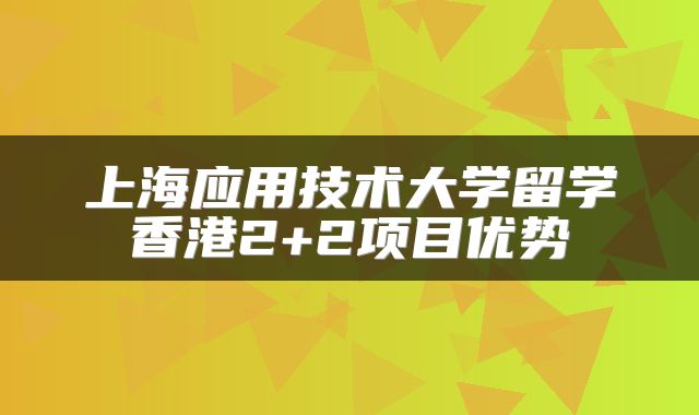 上海应用技术大学留学香港2+2项目优势