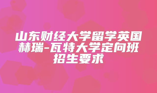 山东财经大学留学英国赫瑞-瓦特大学定向班招生要求