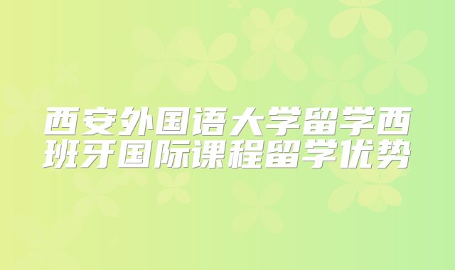 西安外国语大学留学西班牙国际课程留学优势