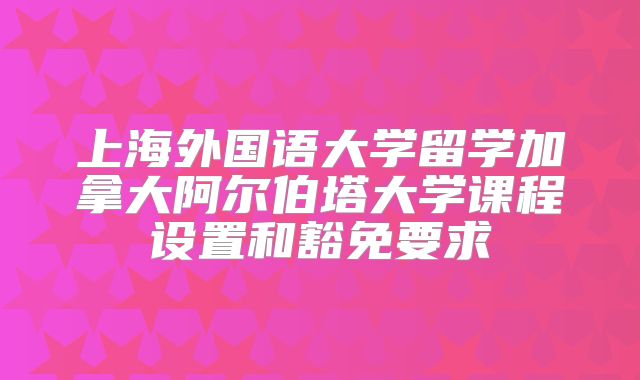上海外国语大学留学加拿大阿尔伯塔大学课程设置和豁免要求