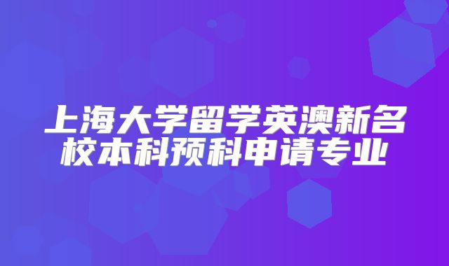 上海大学留学英澳新名校本科预科申请专业